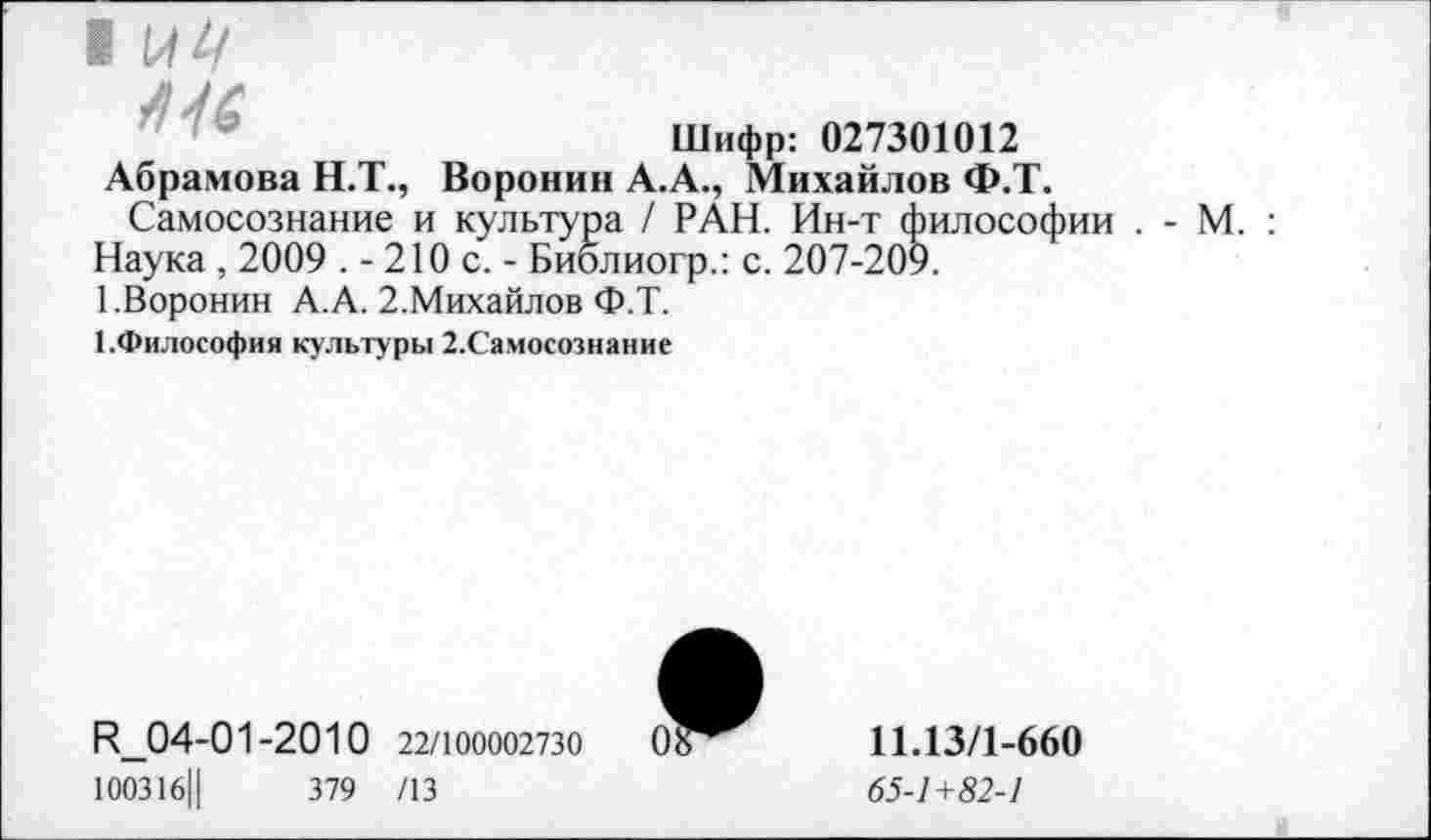 ﻿1 \ЛЦ
Шифр: 027301012
Абрамова Н.Т., Воронин А.А., Михайлов Ф.Т.
Самосознание и культура / РАН. Ин-т философии .
Наука, 2009 .-210 с,- Биолиогр.: с. 207-209.
1.Воронин А.А. 2.Михайлов Ф.Т.
1.Философия культуры 2.Самосознание
- М.
И_04-01-2010 22/100002730
100316Ц	379 /13
11.13/1-660
65-1+82-1